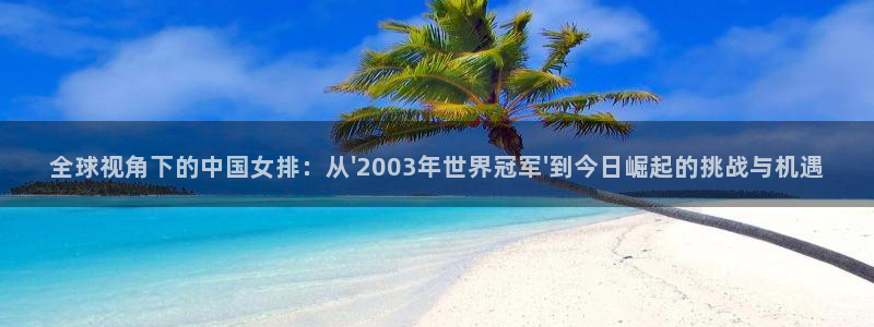世界杯决赛预测：全球视角下的中国女排：从\'2003年世界冠军\'到今日崛起的挑战与机遇